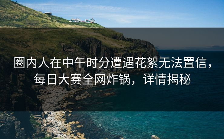 圈内人在中午时分遭遇花絮无法置信，每日大赛全网炸锅，详情揭秘