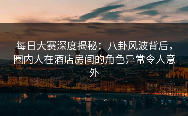 每日大赛深度揭秘：八卦风波背后，圈内人在酒店房间的角色异常令人意外