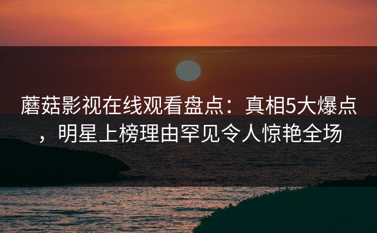 蘑菇影视在线观看盘点：真相5大爆点，明星上榜理由罕见令人惊艳全场