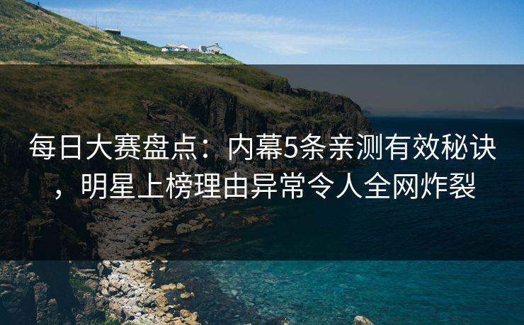 每日大赛盘点：内幕5条亲测有效秘诀，明星上榜理由异常令人全网炸裂