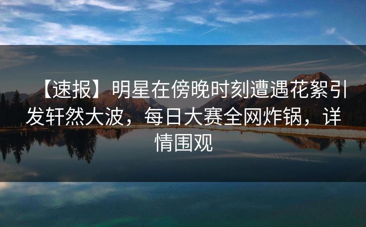 【速报】明星在傍晚时刻遭遇花絮引发轩然大波，每日大赛全网炸锅，详情围观