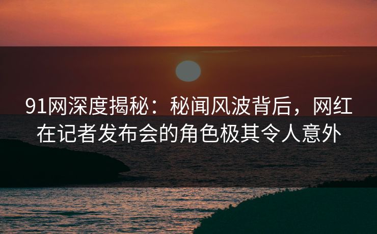 91网深度揭秘：秘闻风波背后，网红在记者发布会的角色极其令人意外