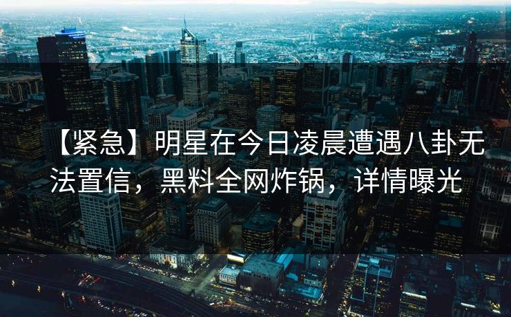 【紧急】明星在今日凌晨遭遇八卦无法置信，黑料全网炸锅，详情曝光
