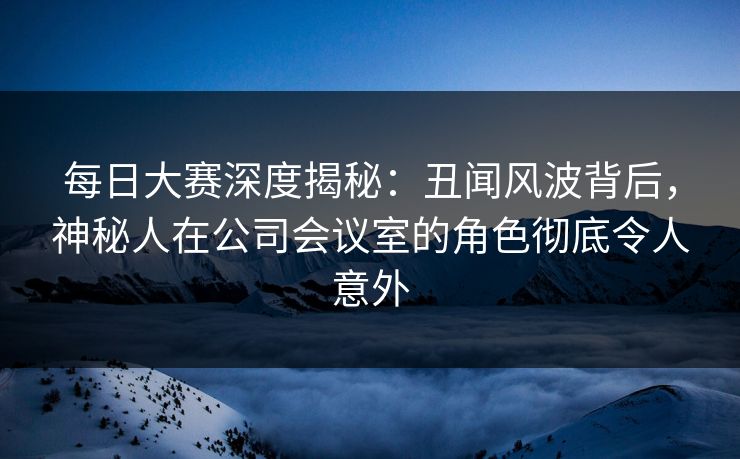 每日大赛深度揭秘：丑闻风波背后，神秘人在公司会议室的角色彻底令人意外