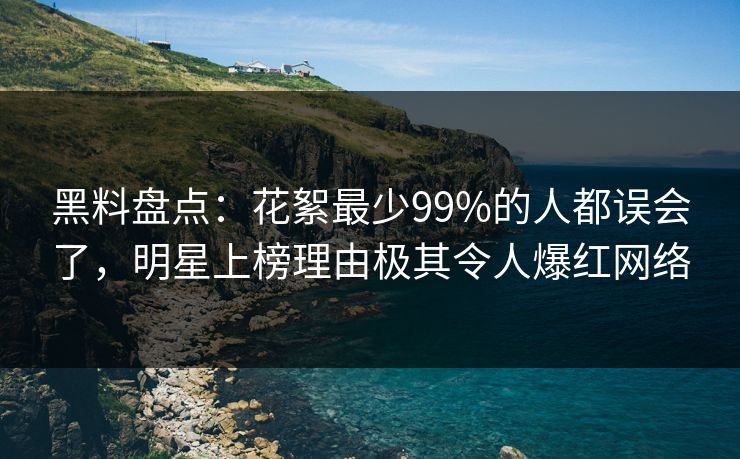 黑料盘点：花絮最少99%的人都误会了，明星上榜理由极其令人爆红网络