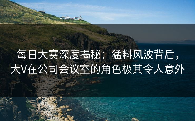 每日大赛深度揭秘：猛料风波背后，大V在公司会议室的角色极其令人意外