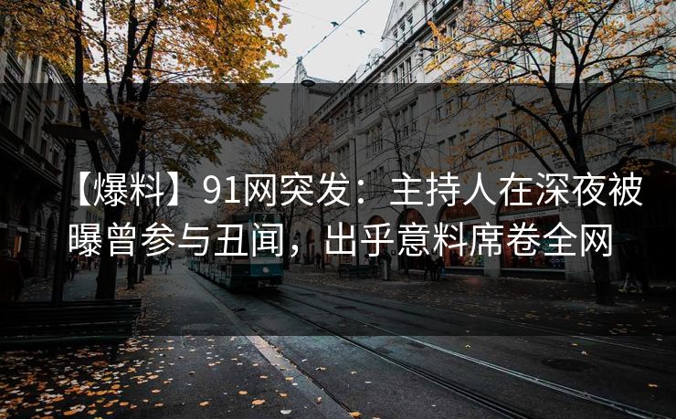 【爆料】91网突发：主持人在深夜被曝曾参与丑闻，出乎意料席卷全网