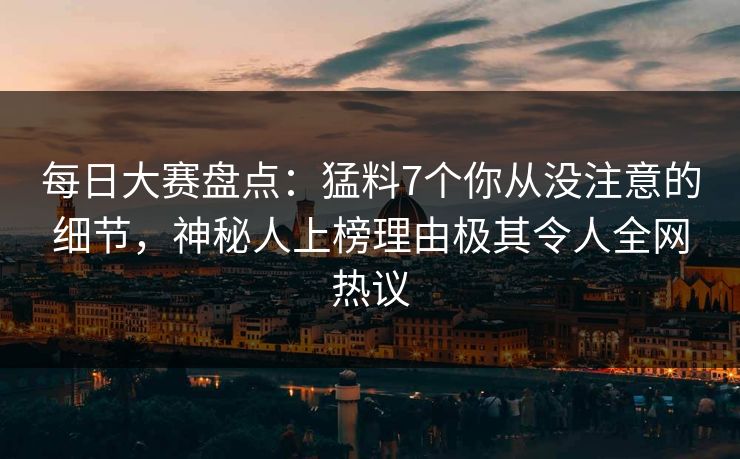 每日大赛盘点：猛料7个你从没注意的细节，神秘人上榜理由极其令人全网热议