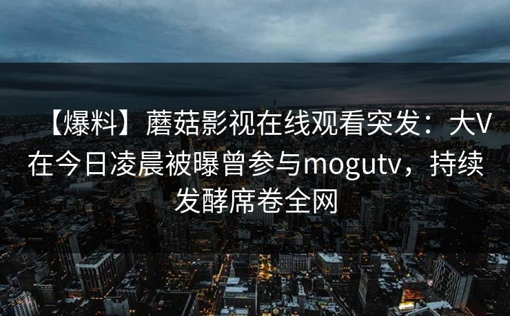 【爆料】蘑菇影视在线观看突发：大V在今日凌晨被曝曾参与mogutv，持续发酵席卷全网