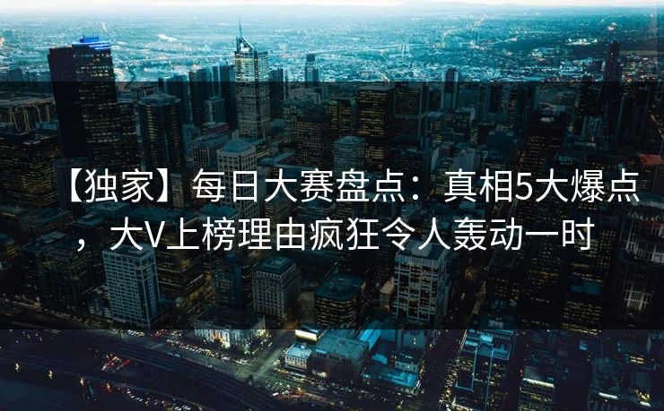 【独家】每日大赛盘点：真相5大爆点，大V上榜理由疯狂令人轰动一时