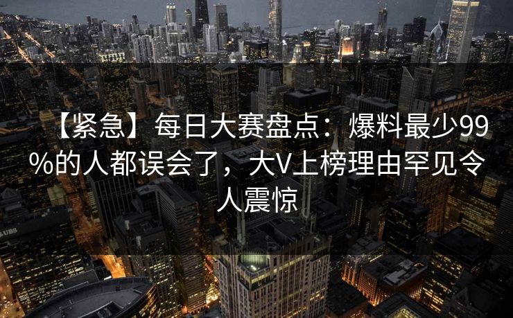 【紧急】每日大赛盘点：爆料最少99%的人都误会了，大V上榜理由罕见令人震惊