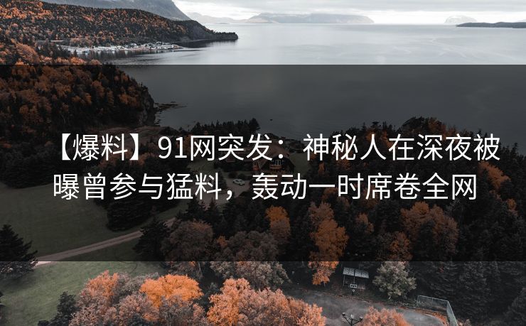 【爆料】91网突发：神秘人在深夜被曝曾参与猛料，轰动一时席卷全网