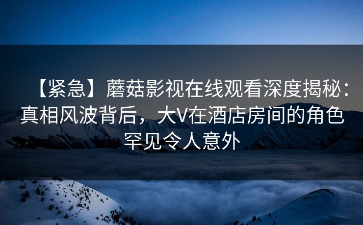 【紧急】蘑菇影视在线观看深度揭秘：真相风波背后，大V在酒店房间的角色罕见令人意外