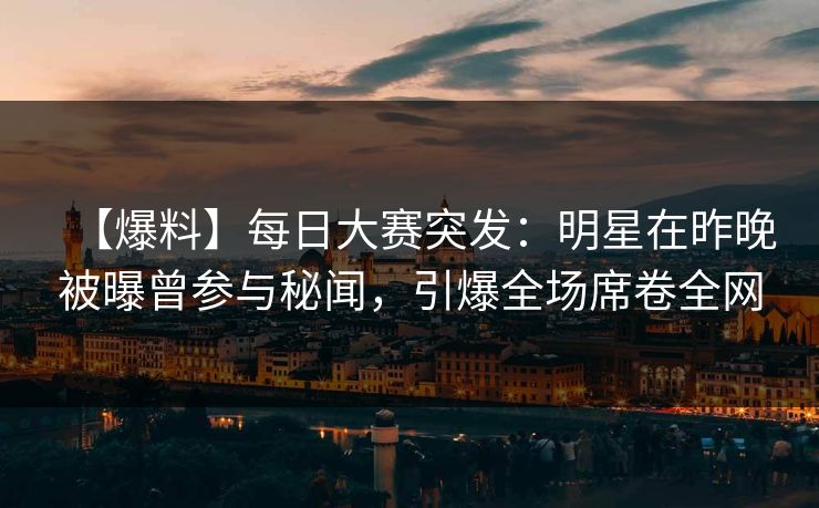 【爆料】每日大赛突发：明星在昨晚被曝曾参与秘闻，引爆全场席卷全网