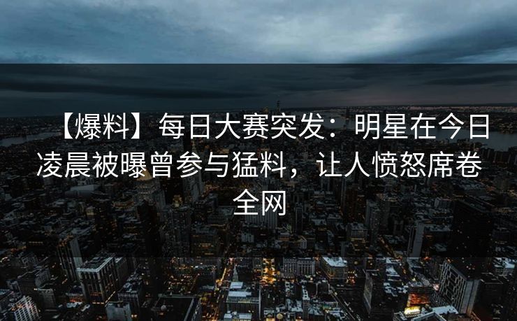 【爆料】每日大赛突发：明星在今日凌晨被曝曾参与猛料，让人愤怒席卷全网