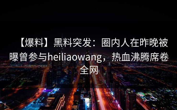 【爆料】黑料突发：圈内人在昨晚被曝曾参与heiliaowang，热血沸腾席卷全网