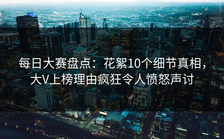 每日大赛盘点：花絮10个细节真相，大V上榜理由疯狂令人愤怒声讨