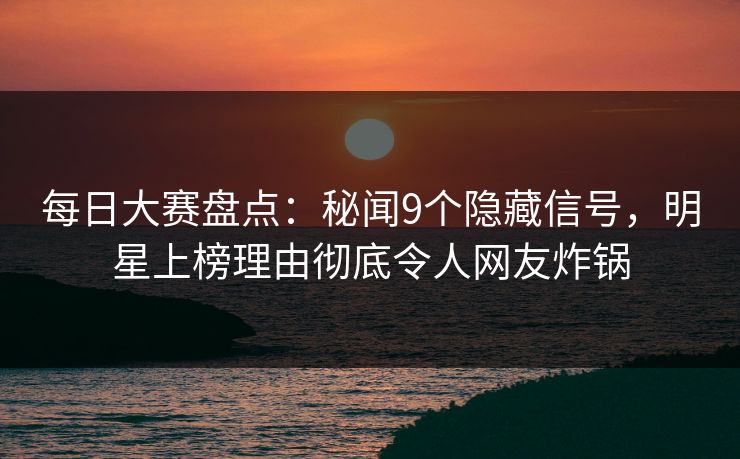 每日大赛盘点：秘闻9个隐藏信号，明星上榜理由彻底令人网友炸锅
