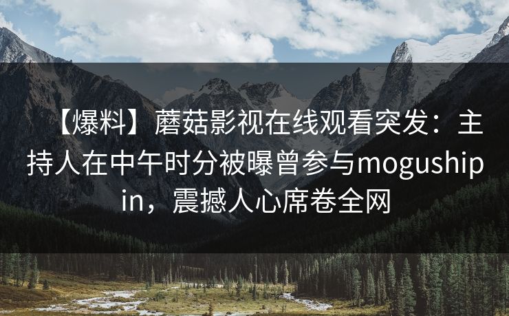 【爆料】蘑菇影视在线观看突发：主持人在中午时分被曝曾参与mogushipin，震撼人心席卷全网