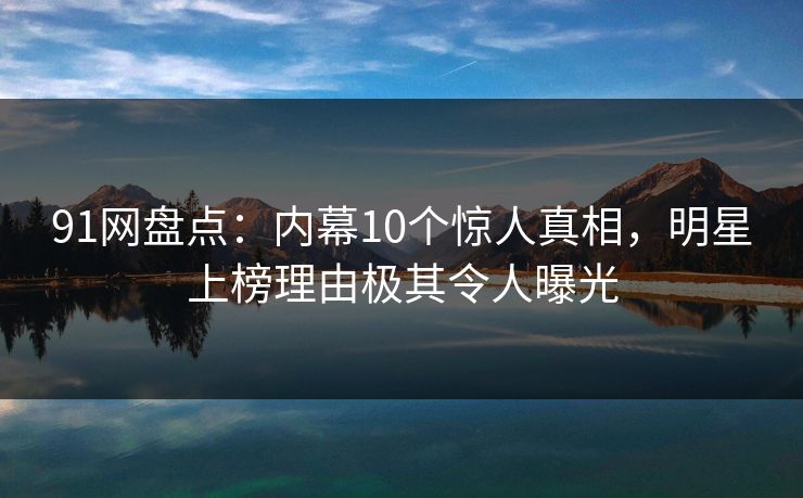 91网盘点：内幕10个惊人真相，明星上榜理由极其令人曝光