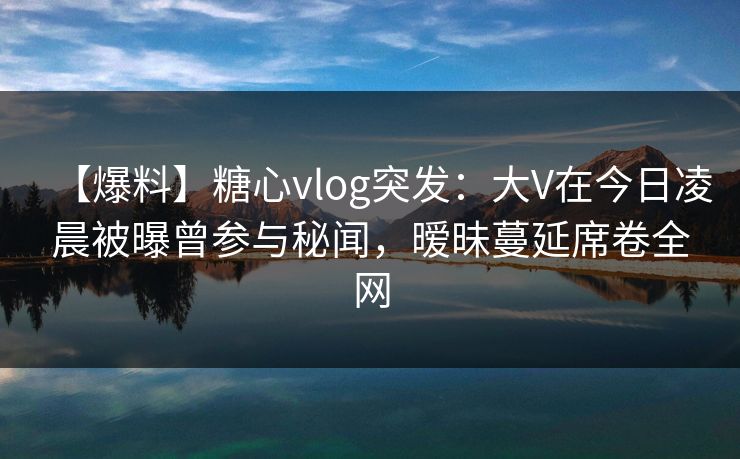 【爆料】糖心vlog突发：大V在今日凌晨被曝曾参与秘闻，暧昧蔓延席卷全网