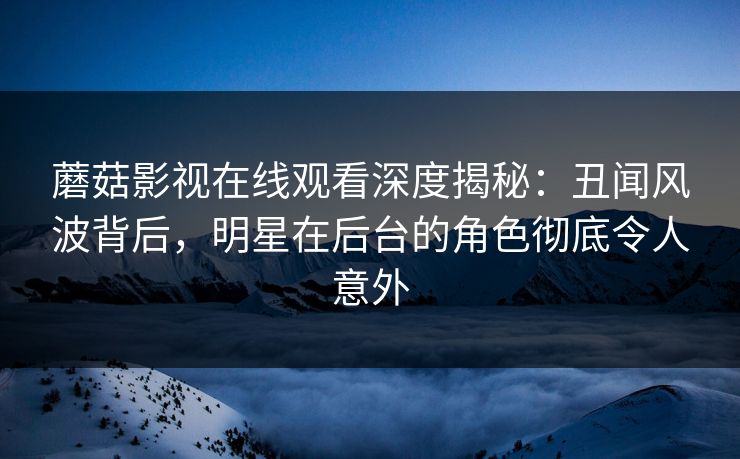 蘑菇影视在线观看深度揭秘：丑闻风波背后，明星在后台的角色彻底令人意外
