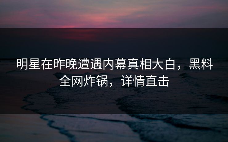 明星在昨晚遭遇内幕真相大白，黑料全网炸锅，详情直击