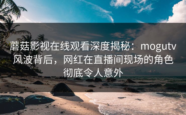 蘑菇影视在线观看深度揭秘：mogutv风波背后，网红在直播间现场的角色彻底令人意外