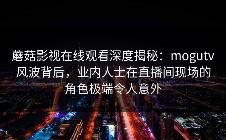 蘑菇影视在线观看深度揭秘：mogutv风波背后，业内人士在直播间现场的角色极端令人意外