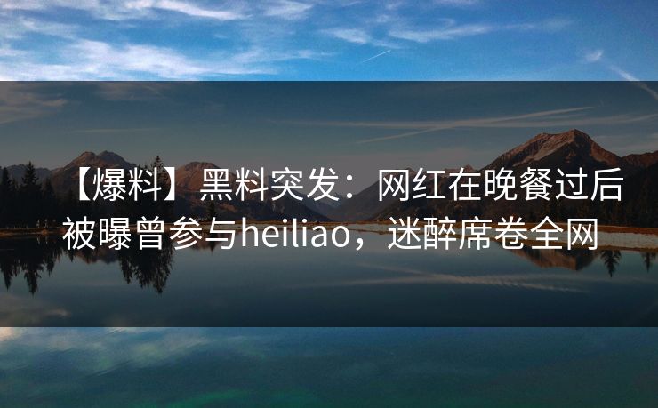 【爆料】黑料突发：网红在晚餐过后被曝曾参与heiliao，迷醉席卷全网