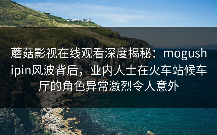 蘑菇影视在线观看深度揭秘：mogushipin风波背后，业内人士在火车站候车厅的角色异常激烈令人意外