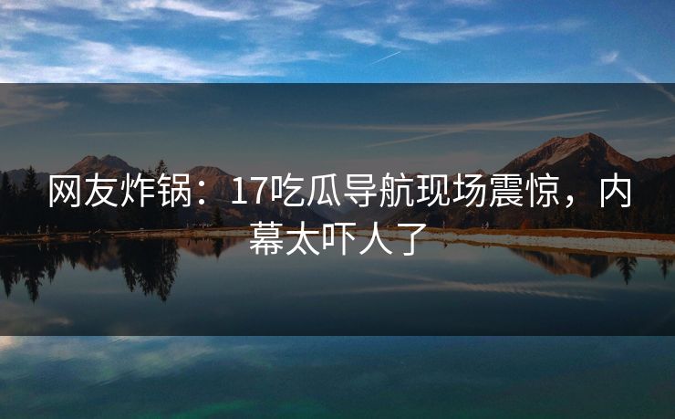 网友炸锅：17吃瓜导航现场震惊，内幕太吓人了
