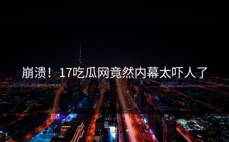 崩溃！17吃瓜网竟然内幕太吓人了