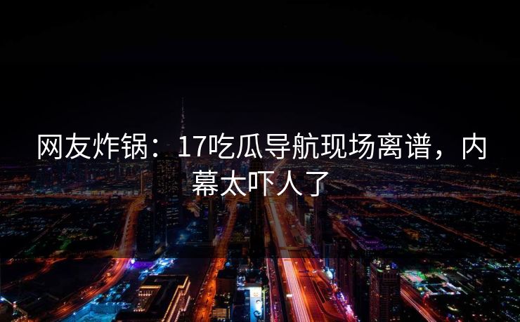 网友炸锅：17吃瓜导航现场离谱，内幕太吓人了