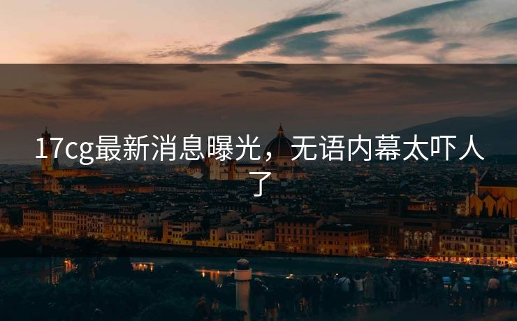 17cg最新消息曝光，无语内幕太吓人了