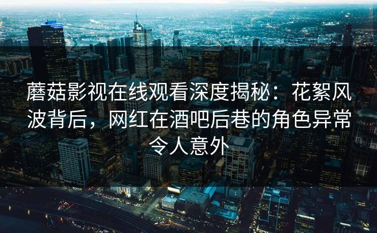 蘑菇影视在线观看深度揭秘：花絮风波背后，网红在酒吧后巷的角色异常令人意外