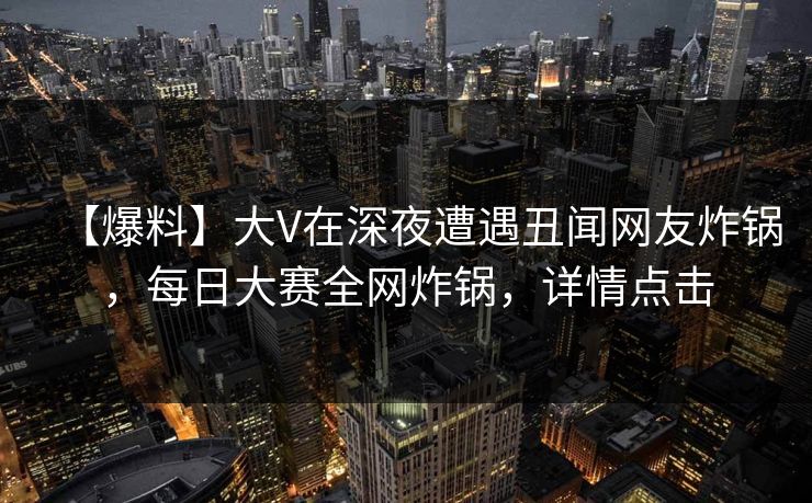 【爆料】大V在深夜遭遇丑闻网友炸锅，每日大赛全网炸锅，详情点击