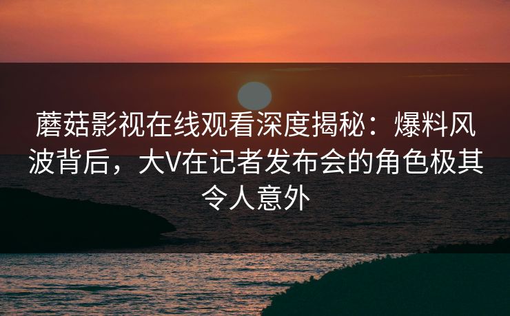 蘑菇影视在线观看深度揭秘：爆料风波背后，大V在记者发布会的角色极其令人意外
