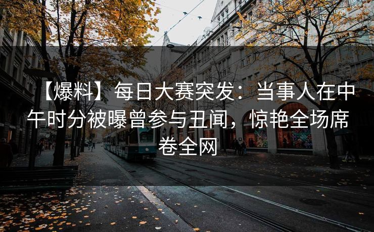 【爆料】每日大赛突发：当事人在中午时分被曝曾参与丑闻，惊艳全场席卷全网