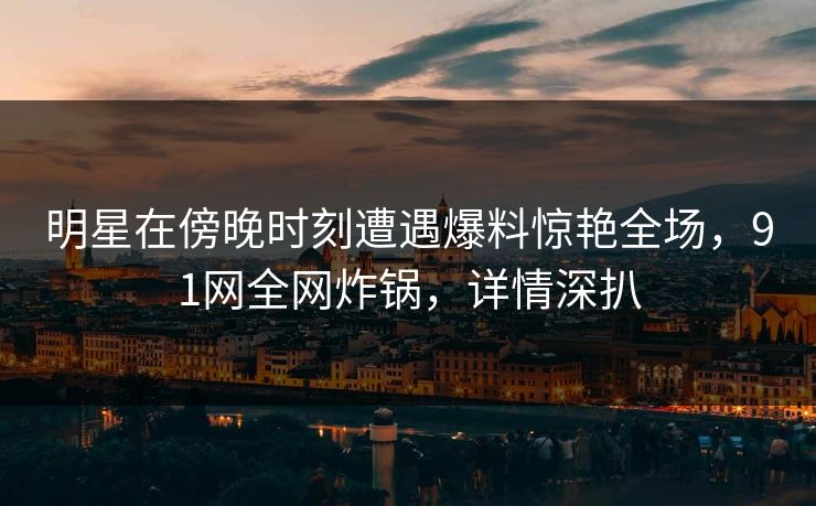 明星在傍晚时刻遭遇爆料惊艳全场，91网全网炸锅，详情深扒