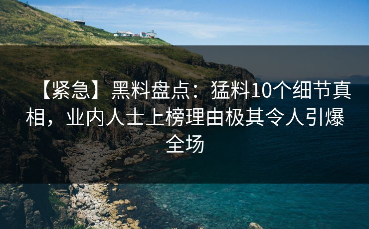 【紧急】黑料盘点：猛料10个细节真相，业内人士上榜理由极其令人引爆全场