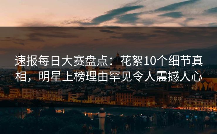 速报每日大赛盘点：花絮10个细节真相，明星上榜理由罕见令人震撼人心