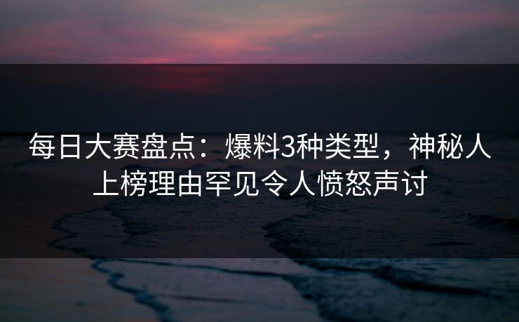 每日大赛盘点：爆料3种类型，神秘人上榜理由罕见令人愤怒声讨