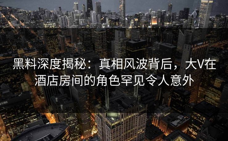 黑料深度揭秘：真相风波背后，大V在酒店房间的角色罕见令人意外