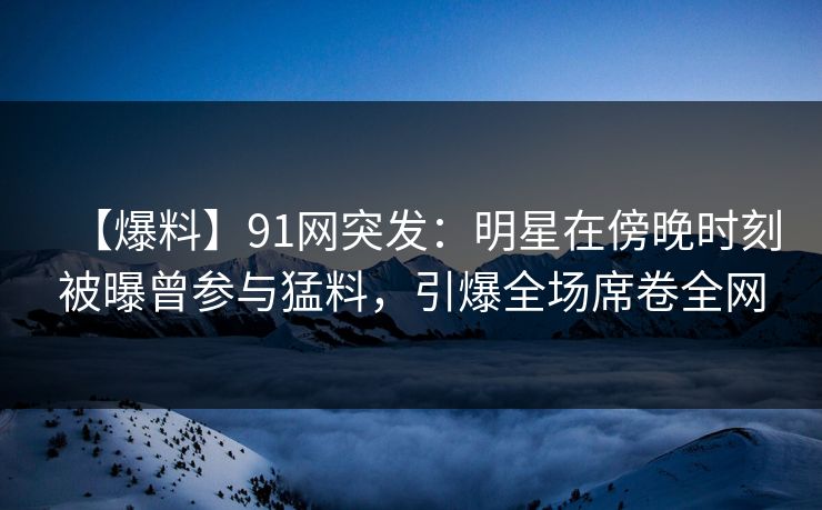 【爆料】91网突发：明星在傍晚时刻被曝曾参与猛料，引爆全场席卷全网