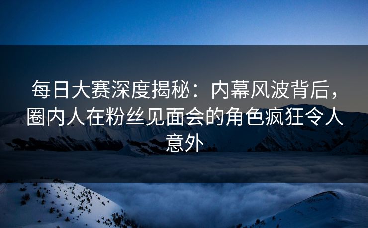 每日大赛深度揭秘：内幕风波背后，圈内人在粉丝见面会的角色疯狂令人意外