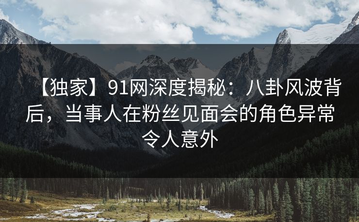 【独家】91网深度揭秘：八卦风波背后，当事人在粉丝见面会的角色异常令人意外