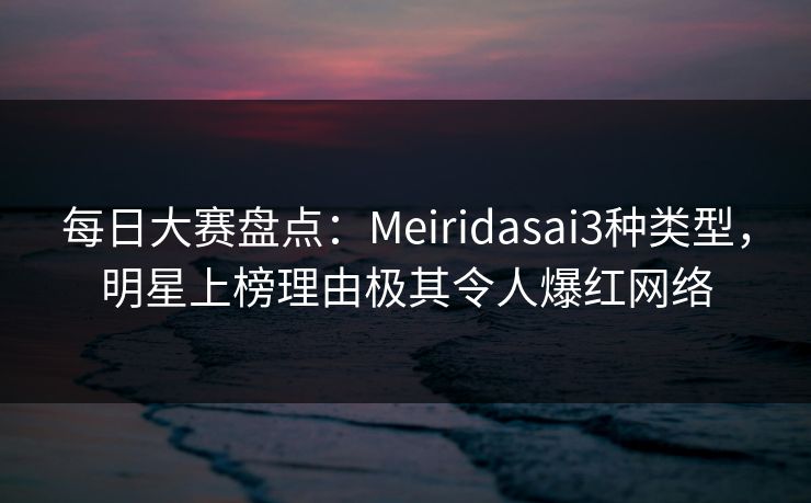 每日大赛盘点：Meiridasai3种类型，明星上榜理由极其令人爆红网络