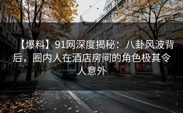 【爆料】91网深度揭秘：八卦风波背后，圈内人在酒店房间的角色极其令人意外