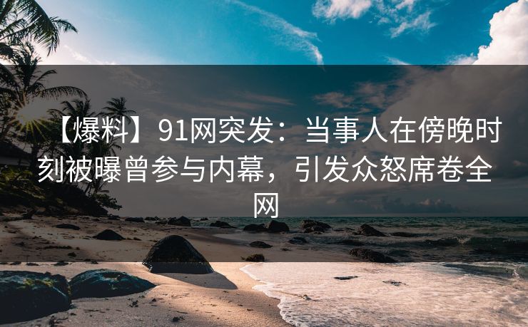 【爆料】91网突发：当事人在傍晚时刻被曝曾参与内幕，引发众怒席卷全网